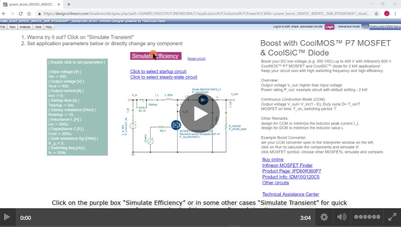 <a href='https://design.infineon.com/tinademo/designer.php?path=EXAMPLESROOT%7CINFINEON%7CApplications%7CIndustrial%7CPower%7C&file=power_boost_300VDC_400VDC_2kW_IPD60R360P7_steadystate_en.tsc' target='_blank'>Infineon Designer Tutorial 3: How to start simulation, change parts and set parameters.</a>
							Infineon Designer is a free online SPICE simulator. This tutorial video describes how to start a transient simulation, exchange the part numbers for comparison and how to set parameters either via component directly or via parameter setting window (design tool green box or interpreter window).