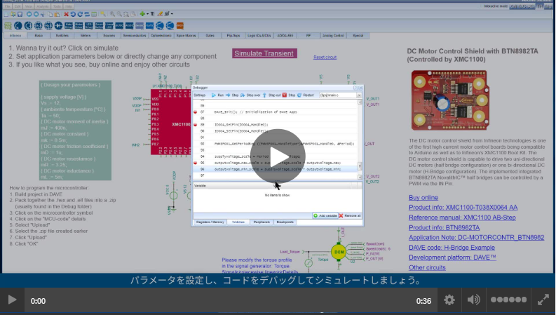 このタイムラプスビデオでは、アナログとデジタルの協調シミュレーションとデバッグ機能を組み合わせた無料のオンラインSPICEシミュレータ、<a href='https://design.infineon.com/tinademo/designer.php?path=EXAMPLESROOT%7CINFINEON%7CApplications%7CMotor%20control%20and%20drives%7CBrushed%20DC%20motor%7C&file=motor_brushed_12V_full-bridge_BTN8982TA_XMC1100.tsc' target='_blank'>インフィニオンデザイナーの</a>
							主な機能を紹介します。 インストールもライセンスも必要としないため、短期間で適切なアプリケーションに適したインフィニオン製品を選択して設計することができます。